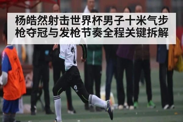 杨皓然射击世界杯男子十米气步枪夺冠与发枪节奏全程关键拆解