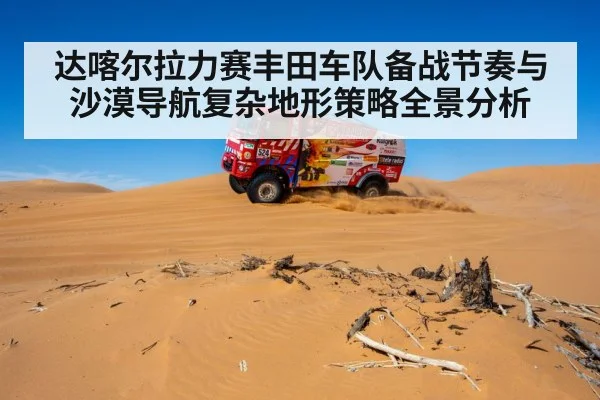 达喀尔拉力赛丰田车队备战节奏与沙漠导航复杂地形策略全景分析